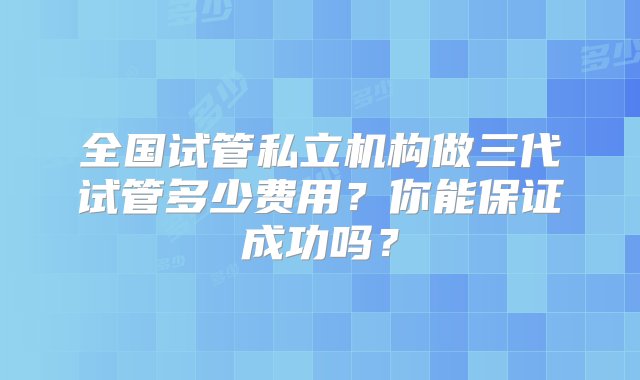 全国试管私立机构做三代试管多少费用？你能保证成功吗？