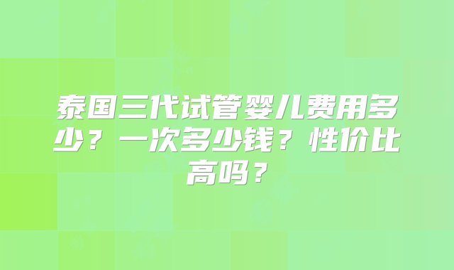 泰国三代试管婴儿费用多少？一次多少钱？性价比高吗？