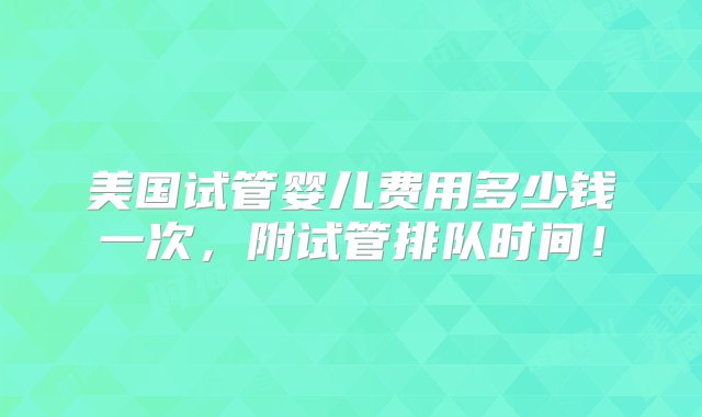 美国试管婴儿费用多少钱一次，附试管排队时间！