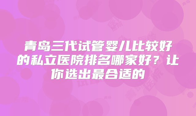 青岛三代试管婴儿比较好的私立医院排名哪家好？让你选出最合适的