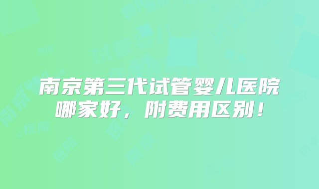 南京第三代试管婴儿医院哪家好，附费用区别！