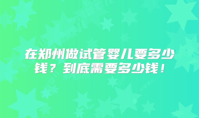 在郑州做试管婴儿要多少钱？到底需要多少钱！