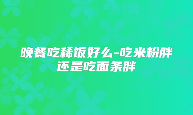 晚餐吃稀饭好么-吃米粉胖还是吃面条胖