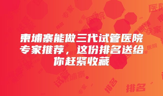 柬埔寨能做三代试管医院专家推荐，这份排名送给你赶紧收藏