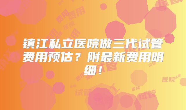 镇江私立医院做三代试管费用预估？附最新费用明细！