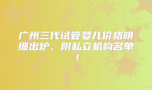 广州三代试管婴儿价格明细出炉，附私立机构名单！