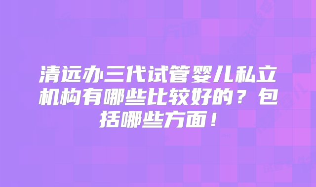 清远办三代试管婴儿私立机构有哪些比较好的？包括哪些方面！