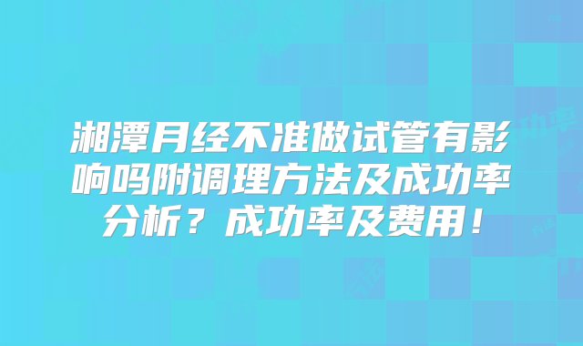 湘潭月经不准做试管有影响吗附调理方法及成功率分析？成功率及费用！