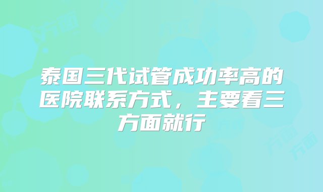 泰国三代试管成功率高的医院联系方式，主要看三方面就行