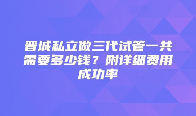 晋城私立做三代试管一共需要多少钱？附详细费用成功率