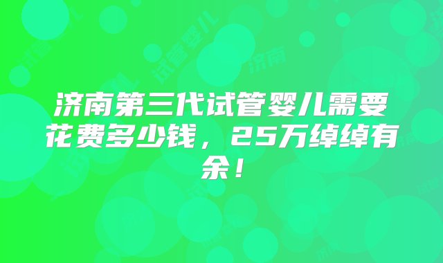 济南第三代试管婴儿需要花费多少钱，25万绰绰有余！