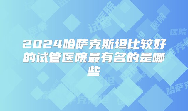 2024哈萨克斯坦比较好的试管医院最有名的是哪些