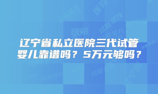 辽宁省私立医院三代试管婴儿靠谱吗？5万元够吗？