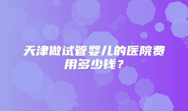 天津做试管婴儿的医院费用多少钱？