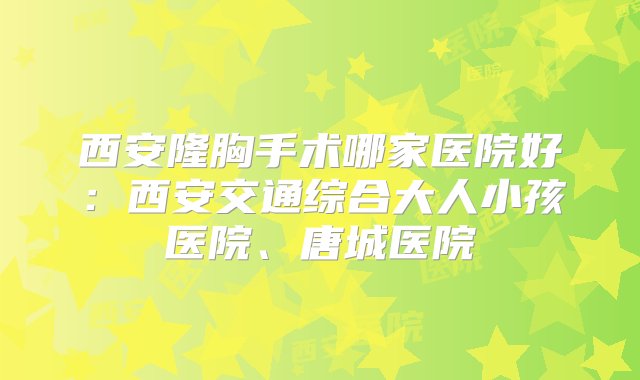 西安隆胸手术哪家医院好：西安交通综合大人小孩医院、唐城医院