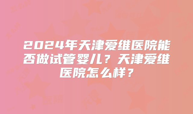 2024年天津爱维医院能否做试管婴儿？天津爱维医院怎么样？