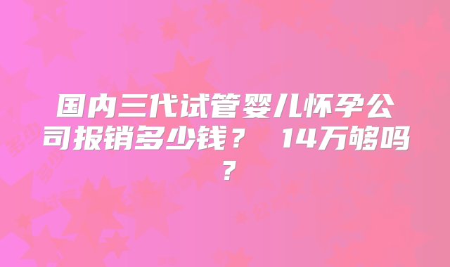 国内三代试管婴儿怀孕公司报销多少钱？ 14万够吗？