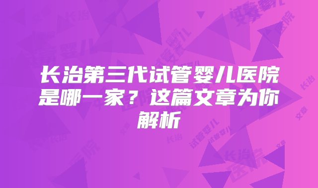 长治第三代试管婴儿医院是哪一家？这篇文章为你解析