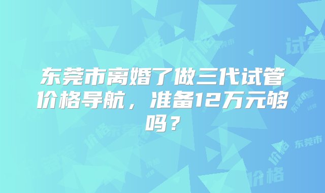 东莞市离婚了做三代试管价格导航，准备12万元够吗？