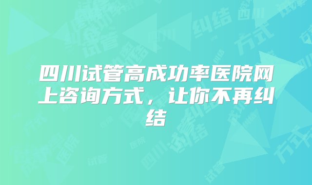 四川试管高成功率医院网上咨询方式，让你不再纠结