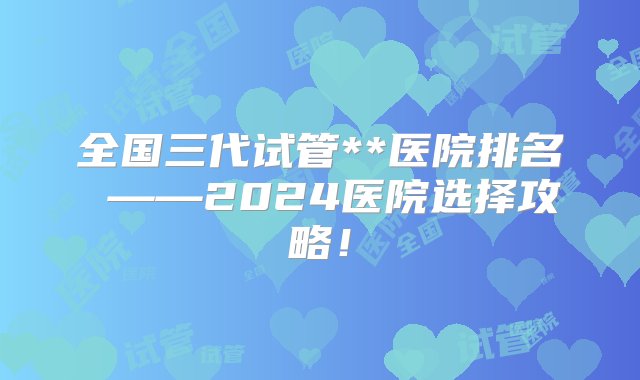 全国三代试管**医院排名 ——2024医院选择攻略！