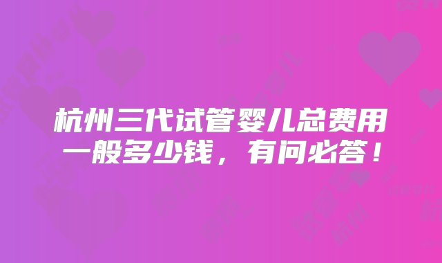 杭州三代试管婴儿总费用一般多少钱，有问必答！