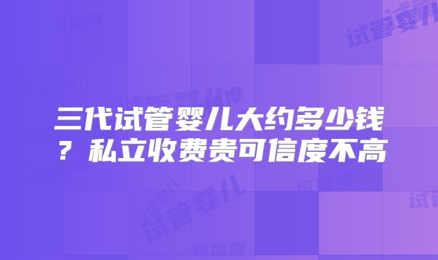 三代试管婴儿大约多少钱？私立收费贵可信度不高