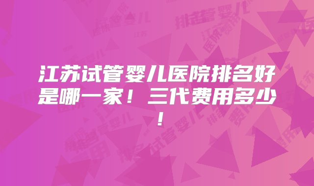 江苏试管婴儿医院排名好是哪一家！三代费用多少！