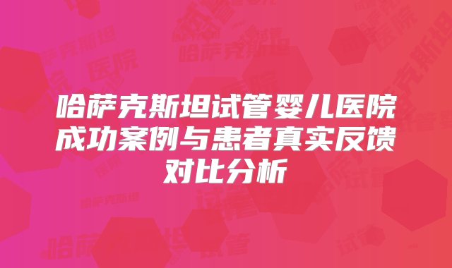 哈萨克斯坦试管婴儿医院成功案例与患者真实反馈对比分析