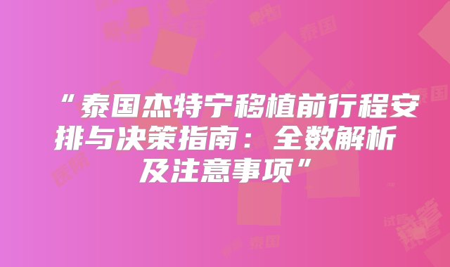 “泰国杰特宁移植前行程安排与决策指南：全数解析及注意事项”