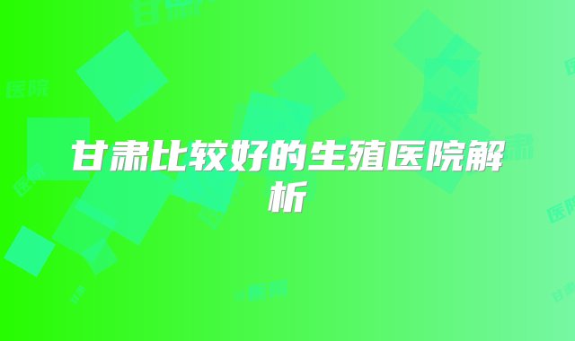 甘肃比较好的生殖医院解析