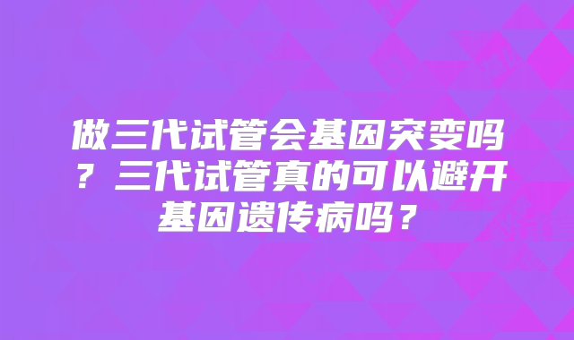 做三代试管会基因突变吗？三代试管真的可以避开基因遗传病吗？