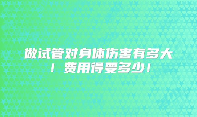 做试管对身体伤害有多大！费用得要多少！