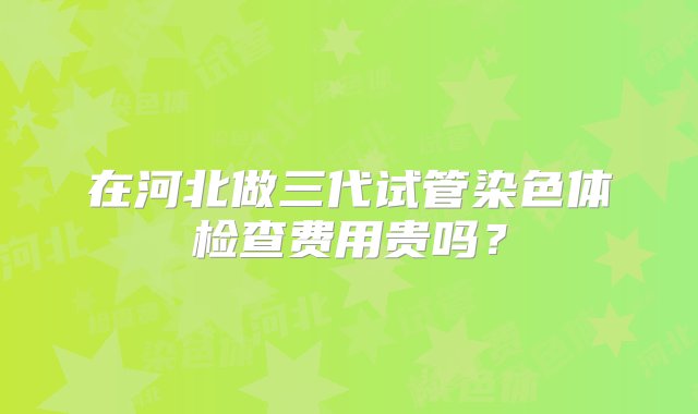 在河北做三代试管染色体检查费用贵吗？