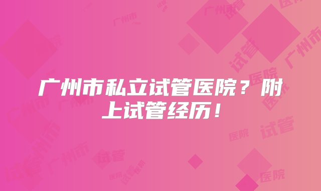 广州市私立试管医院？附上试管经历！