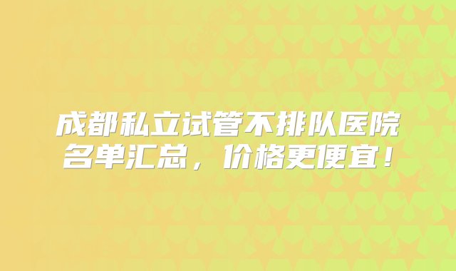 成都私立试管不排队医院名单汇总，价格更便宜！