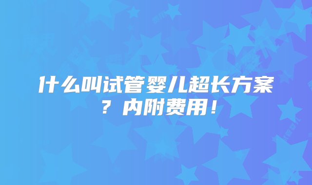 什么叫试管婴儿超长方案？内附费用！