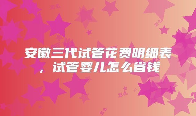 安徽三代试管花费明细表，试管婴儿怎么省钱