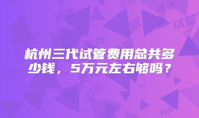 杭州三代试管费用总共多少钱，5万元左右够吗？