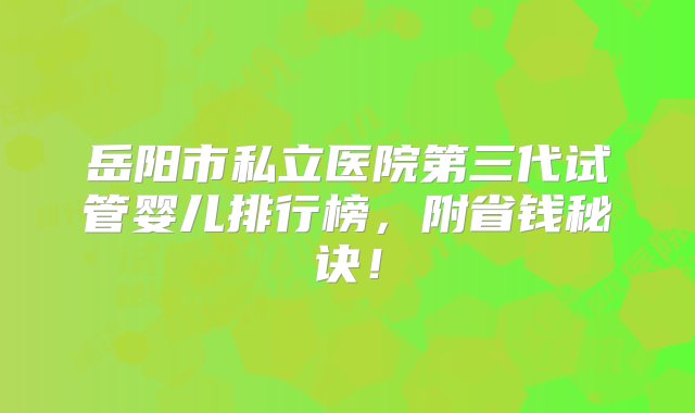 岳阳市私立医院第三代试管婴儿排行榜，附省钱秘诀！