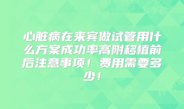 心脏病在来宾做试管用什么方案成功率高附移植前后注意事项！费用需要多少！