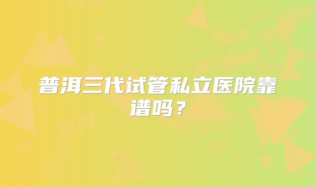 普洱三代试管私立医院靠谱吗？