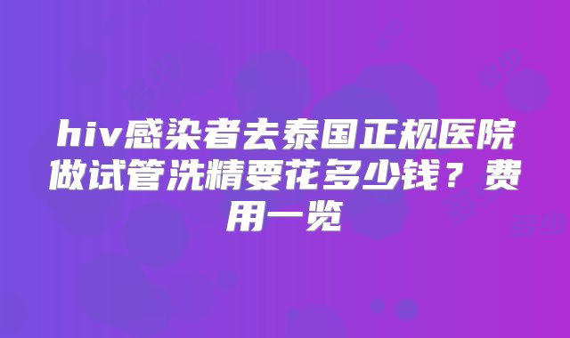 hiv感染者去泰国正规医院做试管洗精要花多少钱？费用一览