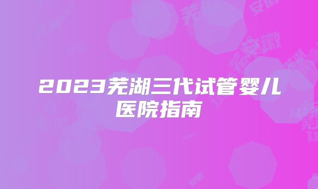 2023芜湖三代试管婴儿医院指南