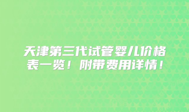 天津第三代试管婴儿价格表一览！附带费用详情！