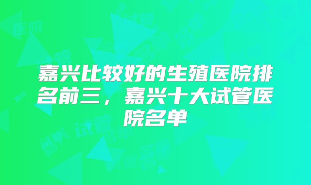 嘉兴比较好的生殖医院排名前三，嘉兴十大试管医院名单