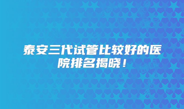 泰安三代试管比较好的医院排名揭晓！