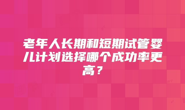 老年人长期和短期试管婴儿计划选择哪个成功率更高？