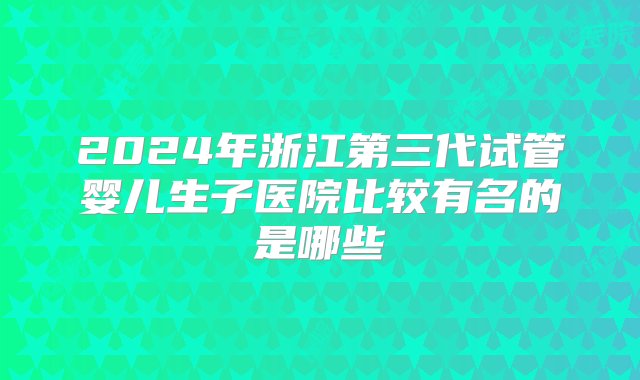 2024年浙江第三代试管婴儿生子医院比较有名的是哪些