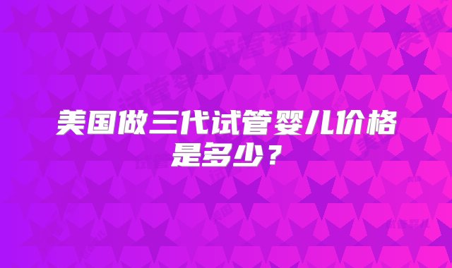 美国做三代试管婴儿价格是多少？